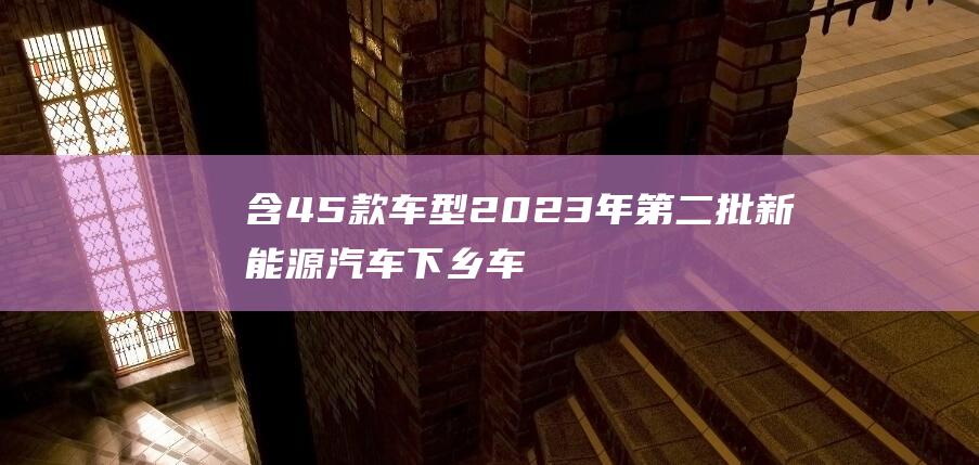 含45款车型 2023年第二批新能源汽车下乡车型目录公布 (45万车型)