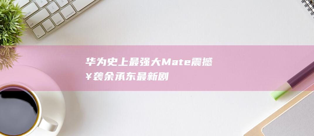 华为史上最强大Mate震撼来袭！余承东最新剧透揭晓新车与科技巨头联手打造的惊喜 (华为史上最强机皇)