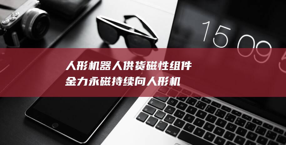 人形机器人 供货磁性组件 金力永磁持续向 (人形机器人供应商股票)