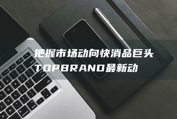 把握市场动向 快消品巨头TOPBRAND最新动态 (把握市场动向,抓住市场机会,努力开拓)