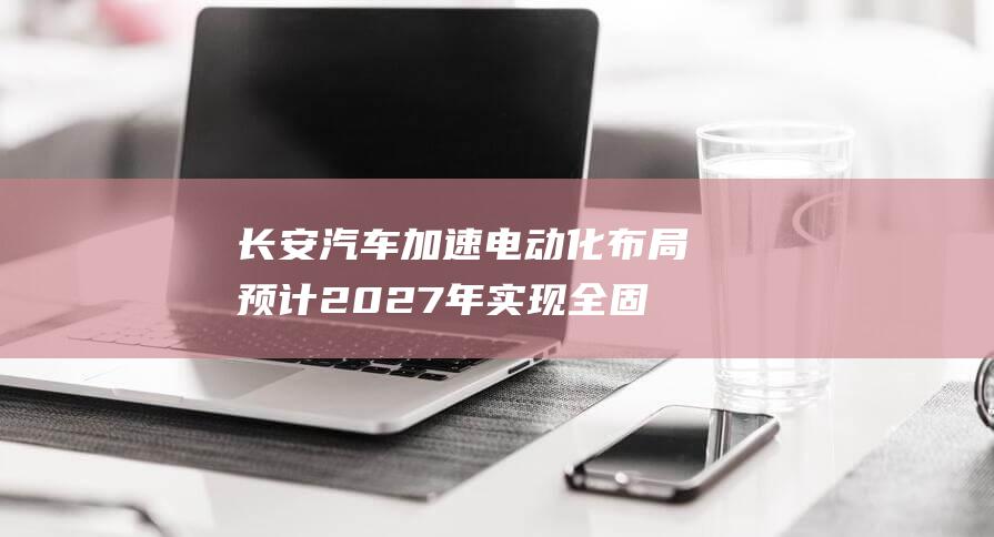 长安汽车加速电动化布局 预计2027年实现全固态电池装车验证 (长安汽车加速无力)