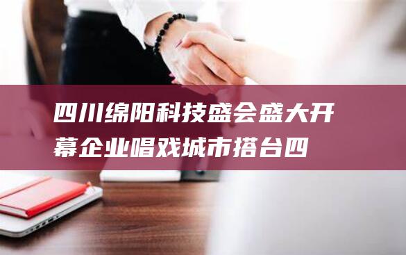 四川绵阳科技盛会盛大开幕 企业唱戏 城市搭台 (四川绵阳科技大学是一本还是二本)