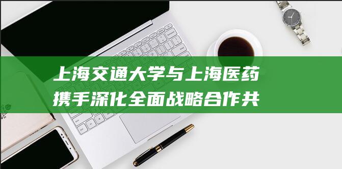 上海交通大学与上海医药携手深化全面战略合作 共拓医疗健康创新未来 (上海交通大学研究生招生网)