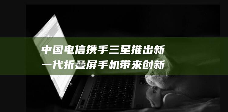 中国电信携手三星推出新一代折叠屏手机 带来创新移动体验 (中国电信携手华为建设国内首个智能全光骨干传输网)