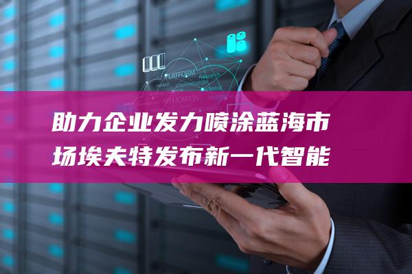 助力企业发力喷涂蓝海市场 埃夫特发布新一代智能化喷涂工艺包APP (助力企业发力的句子)