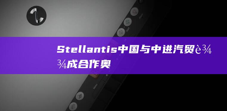 Stellantis中国与中进汽贸达成合作 奥迪上汽字母标首车明年投产 (stellaluna)