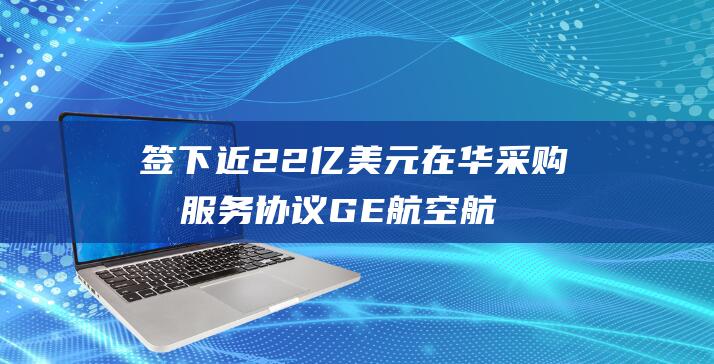 签下近22亿美元在华采购及服务协议 GE航空航天首次独立亮相进博会 (220亿)