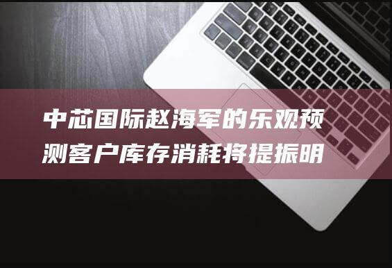 中芯国际赵海军的乐观预测 客户库存消耗将提振明年收入 (中芯国际赵海军简历)