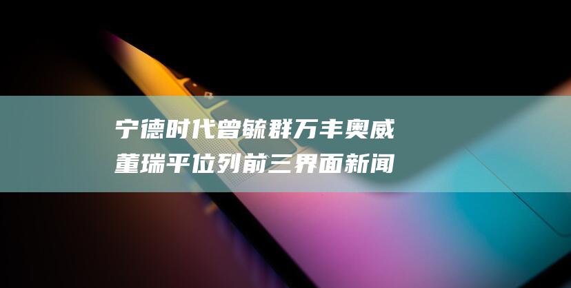 宁德时代曾毓群 万丰奥威董瑞平位列前三 界面新闻发布2024年度汽车行业CEO榜单 比亚迪王传福