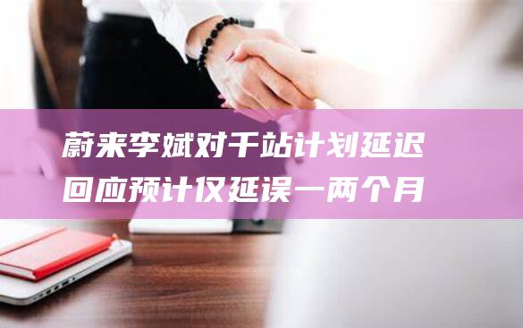 蔚来李斌对千站计划延迟回应 预计仅延误一两个月