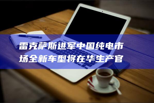 雷克萨斯进军中国纯电市场 全新车型将在华生产 官方回应耐人寻味 销往日本 (雷克萨斯成功)