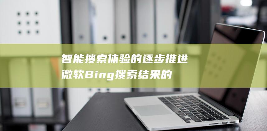 智能搜索体验的逐步推进 微软Bing搜索结果的AI摘要功能 (智能搜索体验提升的缺点)