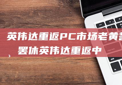 英伟达重返PC市场 老黄誓不罢休 (英伟达重返中国)