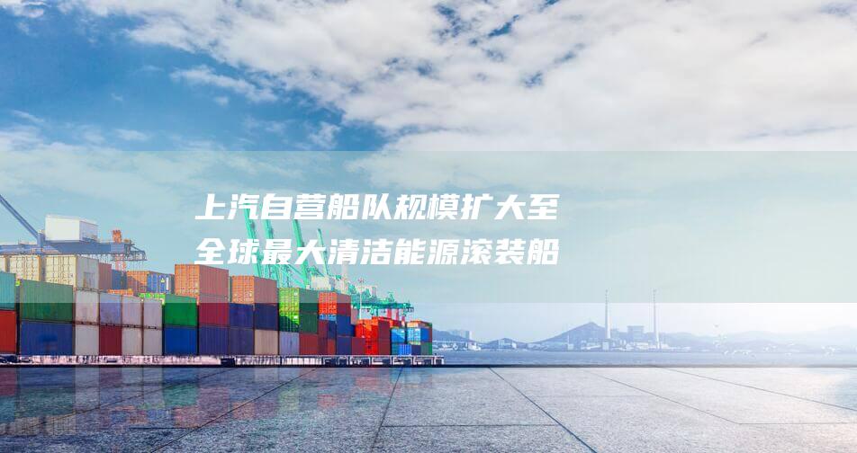 上汽自营船队规模扩大至 全球最大清洁能源滚装船交付 32 艘 (上汽集团赞助上港)
