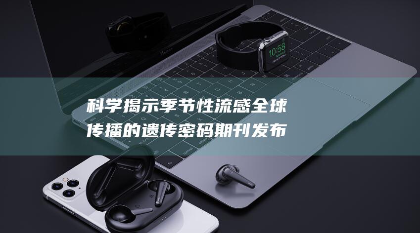 科学 揭示季节性流感全球传播的遗传密码 期刊发布复旦上医余宏杰团队突破性发现 (科学揭示季节的句子)
