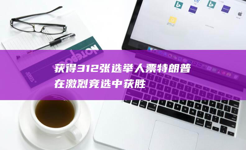 获得312张选举人票 特朗普在激烈竞选中获胜