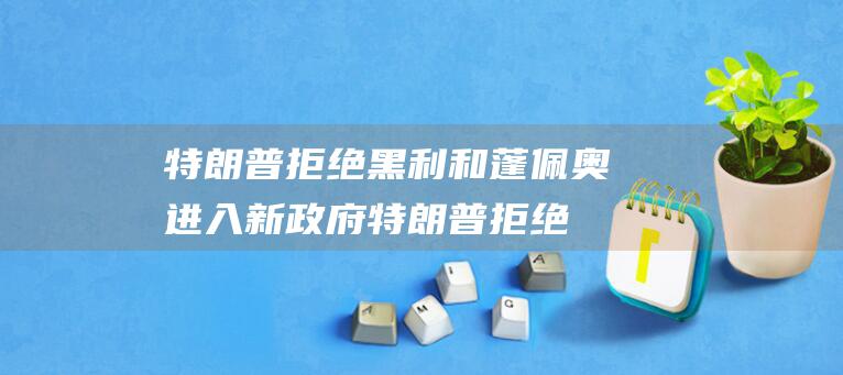 特朗普拒绝黑利和蓬佩奥进入新政府 (特朗普拒绝黑人的原因)
