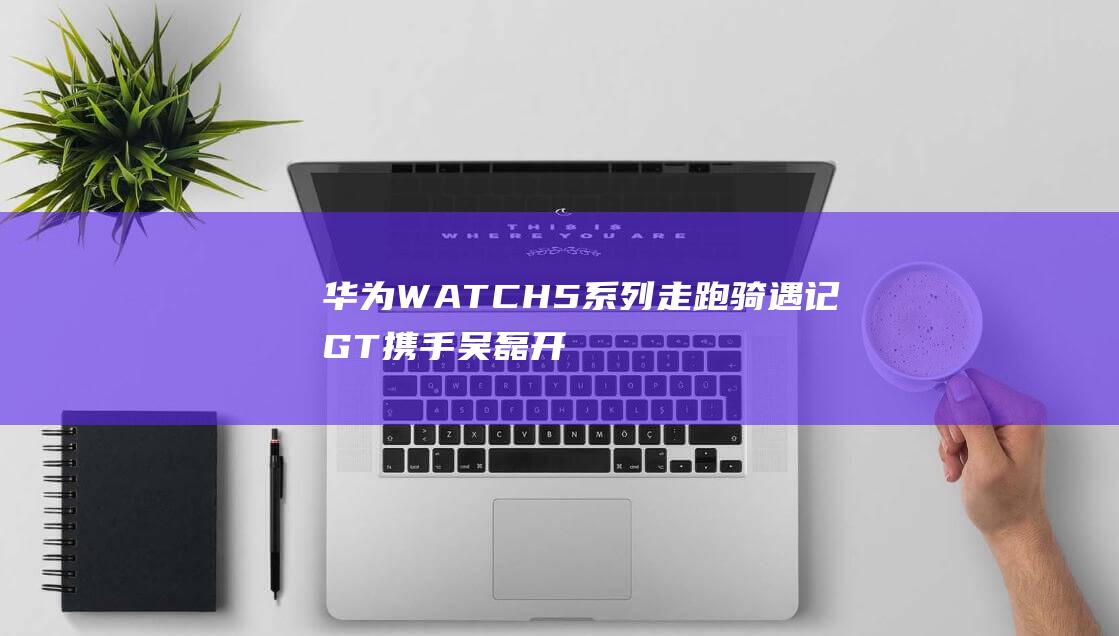 华为WATCH 5系列走跑骑遇记 GT 携手吴磊开启时尚运动之旅 (华为watch4)