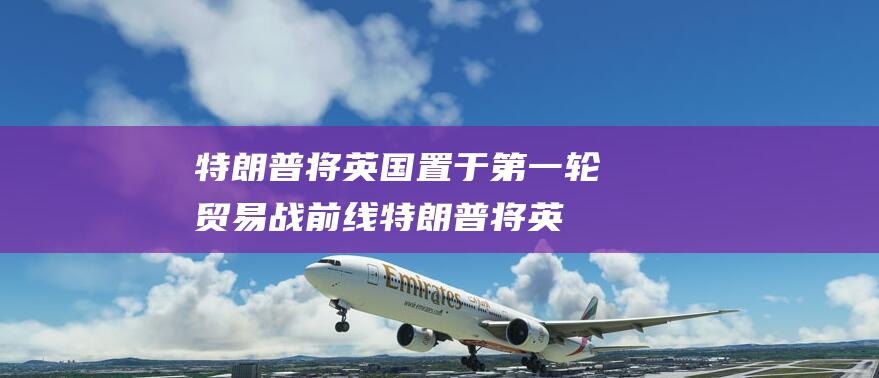 特朗普将英国置于第一轮贸易战前线 (特朗普将英国独立了吗)
