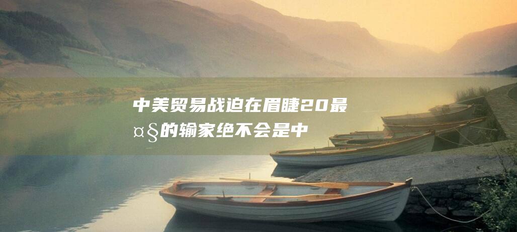 中美贸易战 迫在眉睫 2.0 最大的输家绝不会是中国