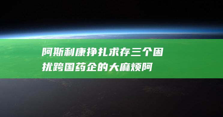 阿斯利康挣扎求存 三个困扰跨国药企的大麻烦 (阿斯利康ria)