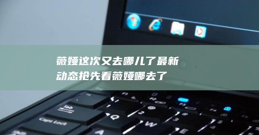 薇娅这次又去哪儿了 最新动态抢先看 (薇娅哪去了)