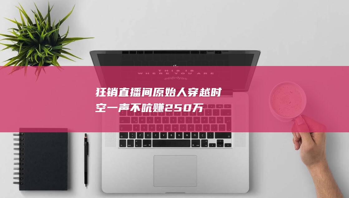 狂销直播间 原始人穿越时空 一声不吭赚250万