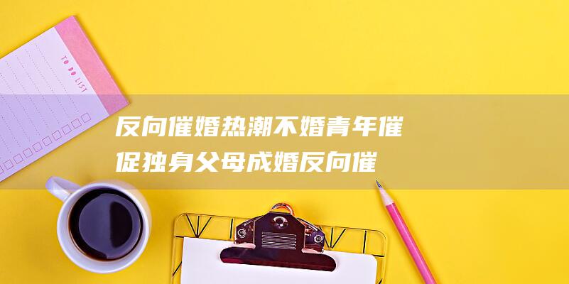 反向催婚热潮 不婚青年催促独身父母成婚 (反向催婚热潮漫画)