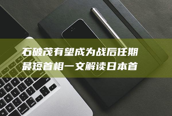 石破茂有望成为战后任期最短首相 一文解读日本首相指名选举 (石破茂亲中吗)