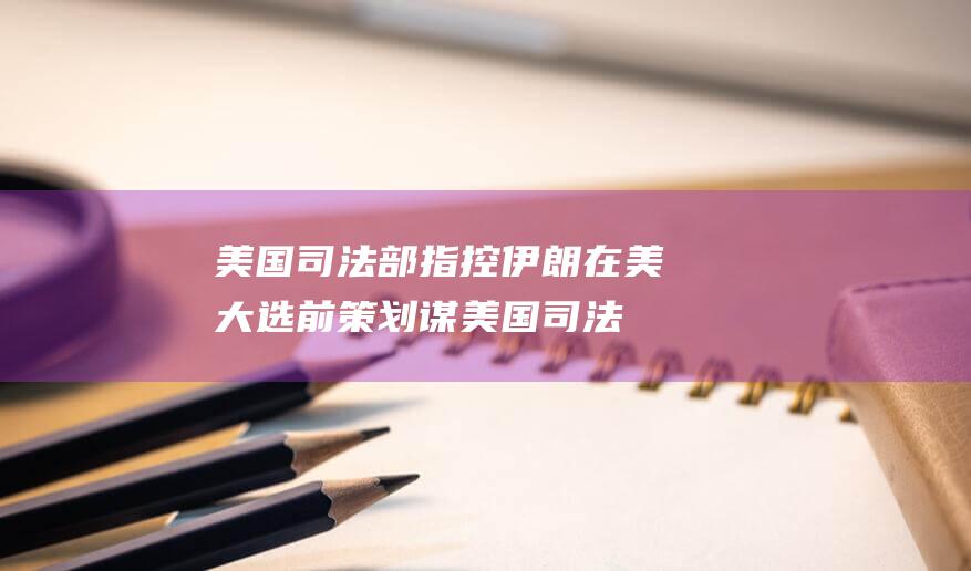 美国司法部指控伊朗在美大选前策划谋 (美国司法部指控华为 2020)