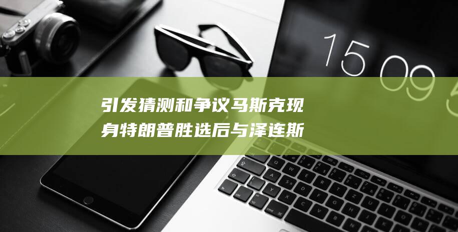 引发猜测和争议 马斯克现身特朗普胜选后与泽连斯基的通话 (引发猜测和争议英语)