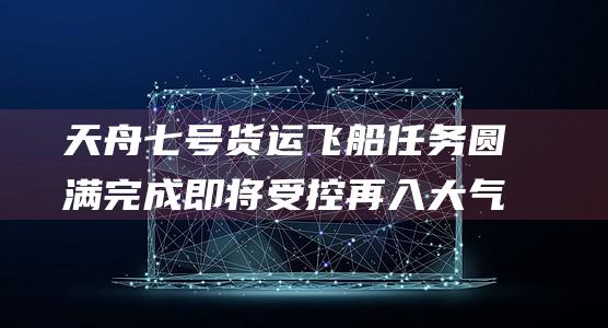 天舟七号货运飞船任务圆满完成 即将受控再入大气层 (天舟七号货运飞船)