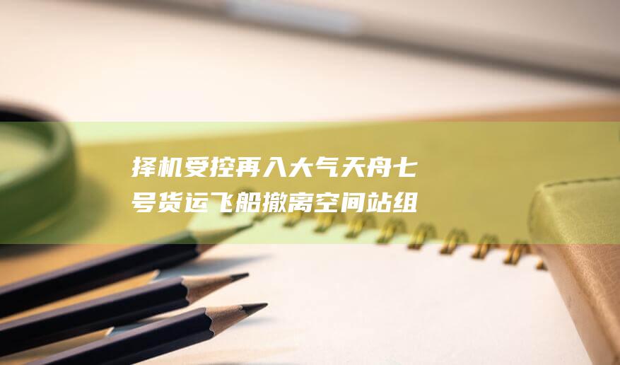 择机受控再入大气 天舟七号货运飞船撤离空间站组合体 标志着中国载人航天工程一项重要任务圆满完成 (择机受控再入什么意思)