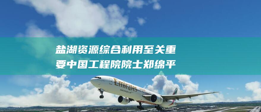 盐湖资源综合利用至关重要 中国工程院院士郑绵平 我国拥有全球70%电池产能 (盐湖资源综合利用研发基地)