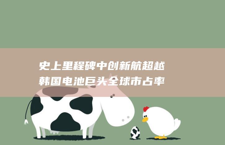 史上里程碑 中创新航超越韩国电池巨头 全球市占率飙升 (里程碑的时刻)