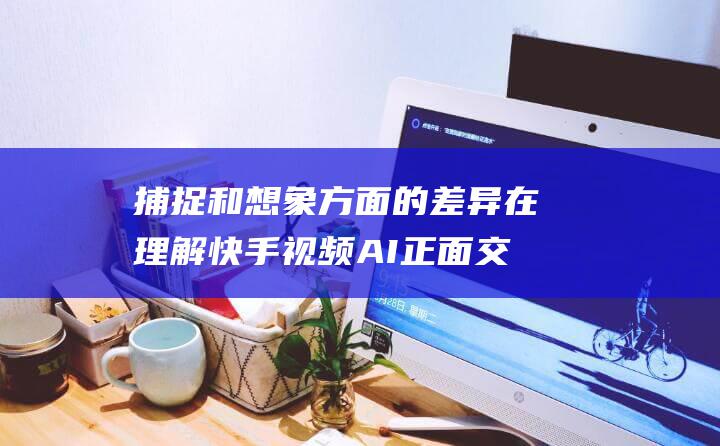 捕捉和想象方面的差异 在理解 快手视频AI正面交锋 字节 (捕捉和想象方面的区别)