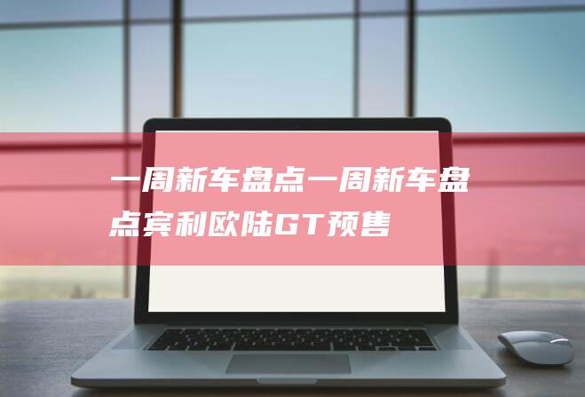 一周新车盘点 (一周新车盘点|宾利欧陆GT预售价曝光)