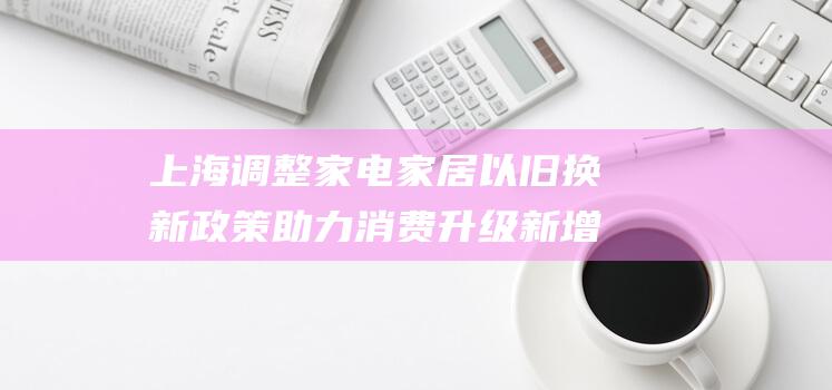 上海调整家电家居以旧换新政策 助力消费升级 新增多个补贴品类 (上海调整家电价格公告)