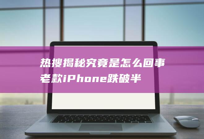 热搜揭秘 究竟是怎么回事 老款iPhone跌破半价 (热搜揭秘究竟讲了什么)