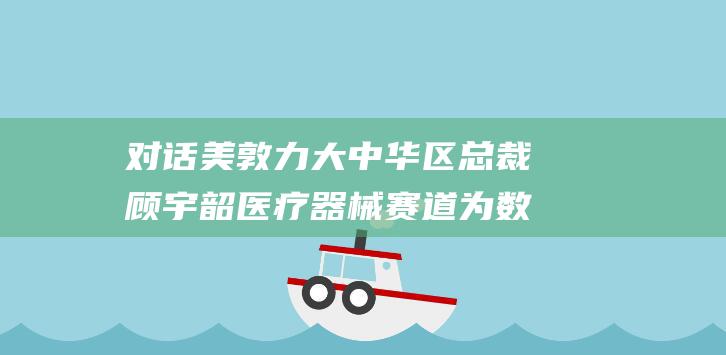 对话美敦力大中华区总裁顾宇韶 医疗器械赛道为数不多的颠覆性创新 脉冲电场消融 (美敦力rgi)