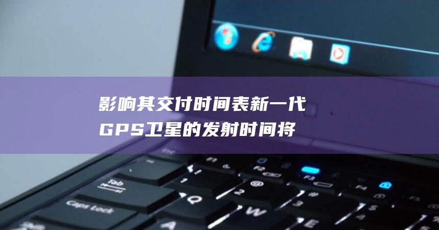 影响其交付时间表 新一代 GPS 卫星的发射时间将延后 美国太空军 (影响其交付时间的因素)