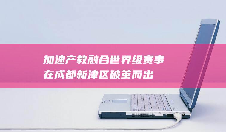 加速产教融合 世界级赛事在成都新津区破茧而出 (促进产教融合实施方案)