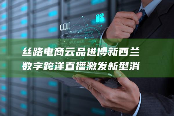 丝路电商云品进博 新西兰数字跨洋直播激发新型消费 (丝路云仓官网)