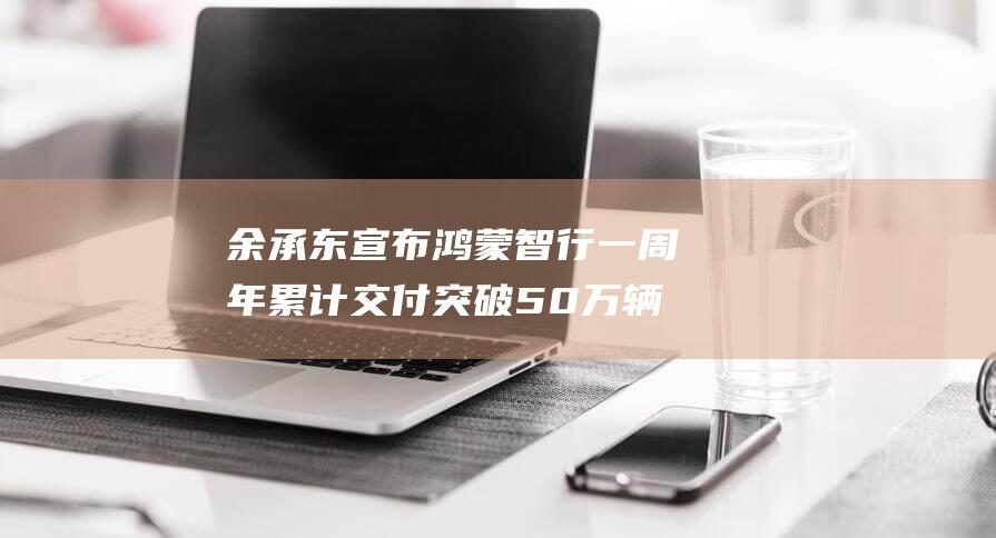 余承东宣布鸿蒙智行一周年累计交付突破50万辆 见证科技赋能汽车行业新高度 (余承东宣布鸿蒙成了)