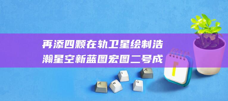 再添四颗在轨卫星 绘制浩瀚星空新蓝图 宏图二号成功发射 女娲星座添新颜 (再添四颗在轨卫星英文)