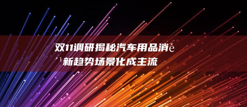 双11调研揭秘汽车用品消费新趋势 场景化成主流 个性化 京东养车成保养车辆首选 (双11调研报告)
