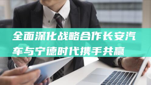 全面深化战略合作 长安汽车与宁德时代携手共赢 (全面深化战略构建分布式能源1+7商业模式)
