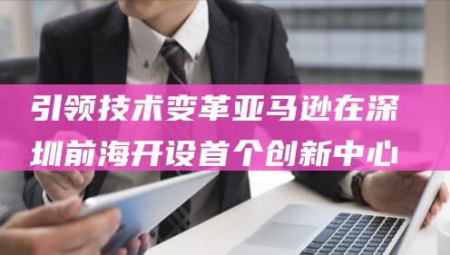 引领技术变革 亚马逊在深圳前海开设首个创新中心 (引领技术变革的因素)