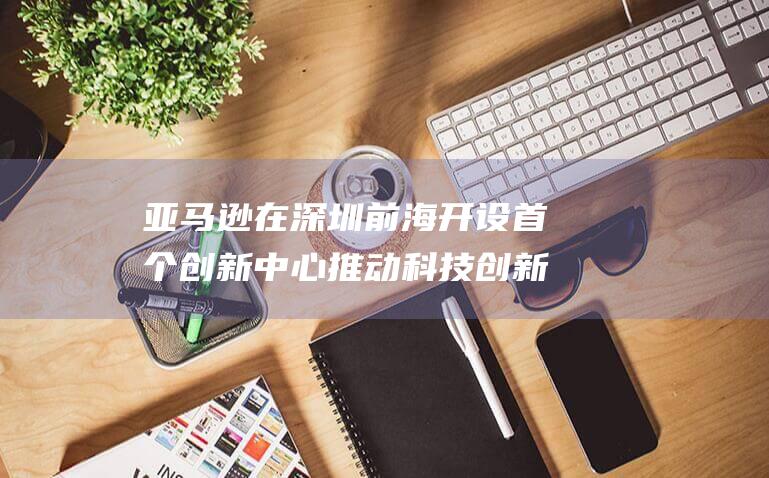亚马逊在深圳前海开设首个创新中心 推动科技创新 (亚马逊在深圳有分公司吗)
