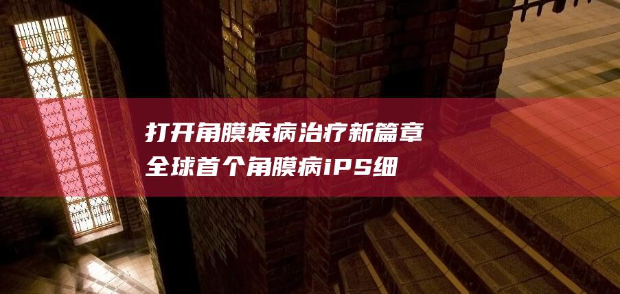 打开角膜疾病治疗新篇章全球首个角膜病iPS细